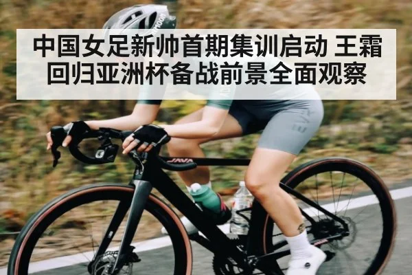 中国女足新帅首期集训启动 王霜回归亚洲杯备战前景全面观察