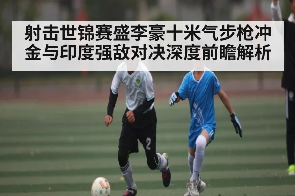 射击世锦赛盛李豪十米气步枪冲金与印度强敌对决深度前瞻解析