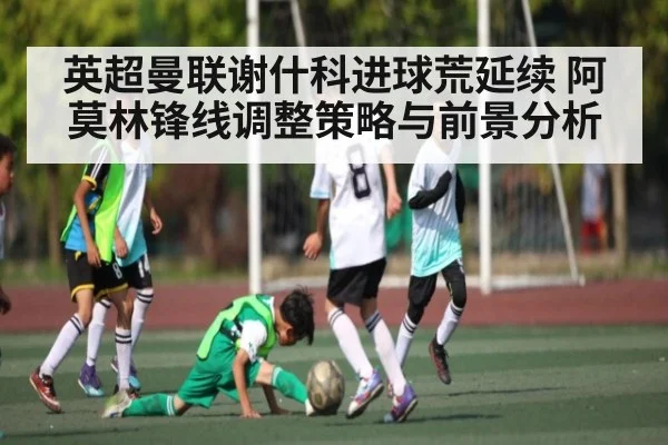 英超曼联谢什科进球荒延续 阿莫林锋线调整策略与前景分析